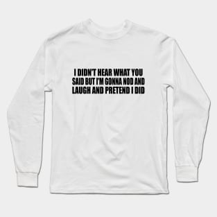 I didn't hear what you said but I'm gonna nod and laugh and pretend I did Long Sleeve T-Shirt